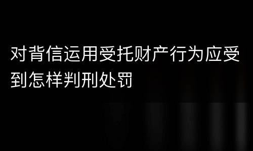 对背信运用受托财产行为应受到怎样判刑处罚