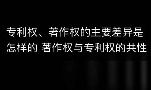 专利权、著作权的主要差异是怎样的 著作权与专利权的共性有