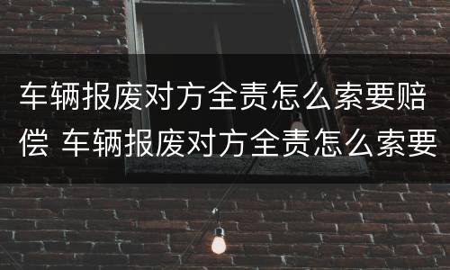 车辆报废对方全责怎么索要赔偿 车辆报废对方全责怎么索要赔偿金