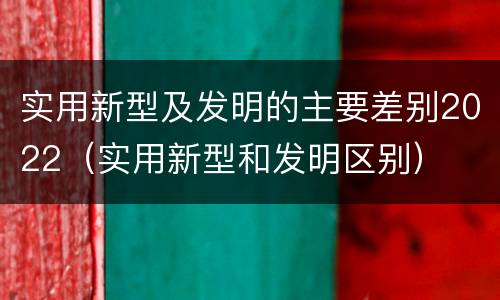 实用新型及发明的主要差别2022（实用新型和发明区别）