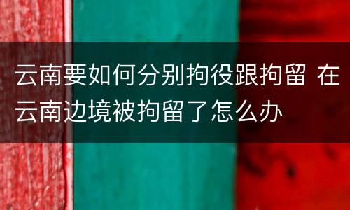 云南要如何分别拘役跟拘留 在云南边境被拘留了怎么办