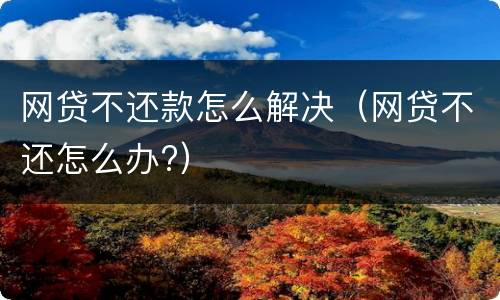 网贷不还款怎么解决（网贷不还怎么办?）