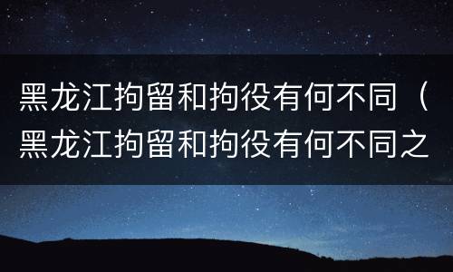 黑龙江拘留和拘役有何不同（黑龙江拘留和拘役有何不同之处）
