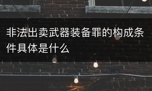 非法出卖武器装备罪的构成条件具体是什么