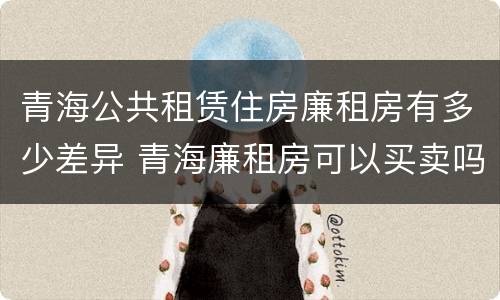 青海公共租赁住房廉租房有多少差异 青海廉租房可以买卖吗