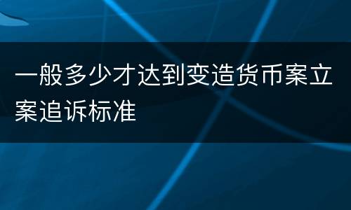 一般多少才达到变造货币案立案追诉标准