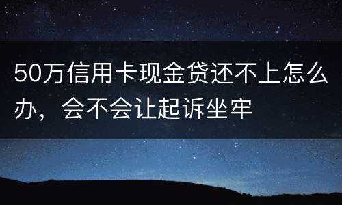 50万信用卡现金贷还不上怎么办，会不会让起诉坐牢
