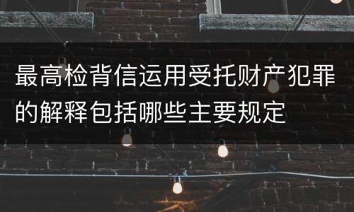 最高检背信运用受托财产犯罪的解释包括哪些主要规定