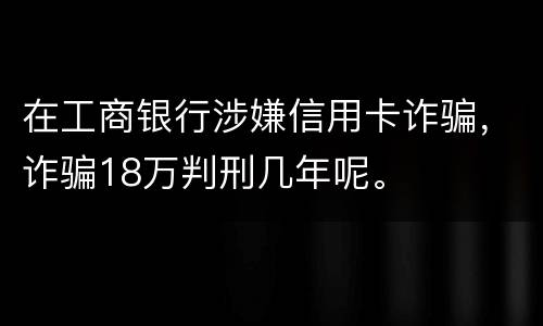 在工商银行涉嫌信用卡诈骗，诈骗18万判刑几年呢。