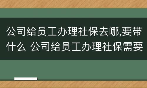 公司给员工办理社保去哪,要带什么 公司给员工办理社保需要提供什么资料