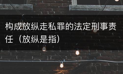 构成放纵走私罪的法定刑事责任（放纵是指）
