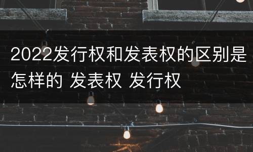 2022发行权和发表权的区别是怎样的 发表权 发行权