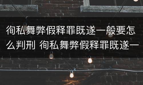 徇私舞弊假释罪既遂一般要怎么判刑 徇私舞弊假释罪既遂一般要怎么判刑呢