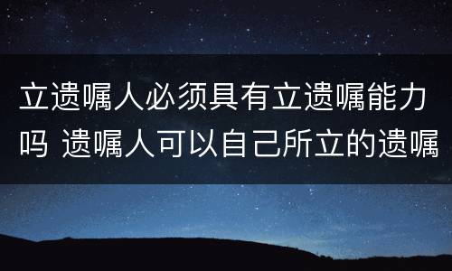 立遗嘱人必须具有立遗嘱能力吗 遗嘱人可以自己所立的遗嘱
