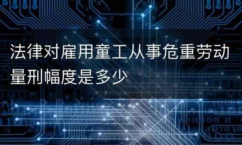 法律对雇用童工从事危重劳动量刑幅度是多少