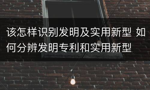 该怎样识别发明及实用新型 如何分辨发明专利和实用新型