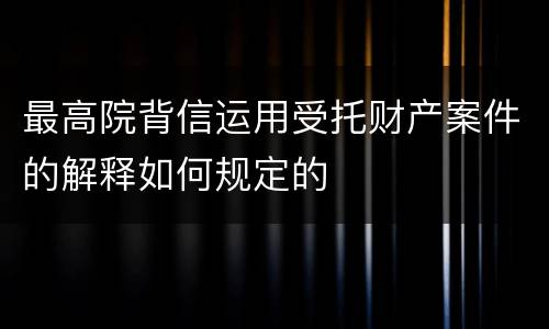 最高院背信运用受托财产案件的解释如何规定的