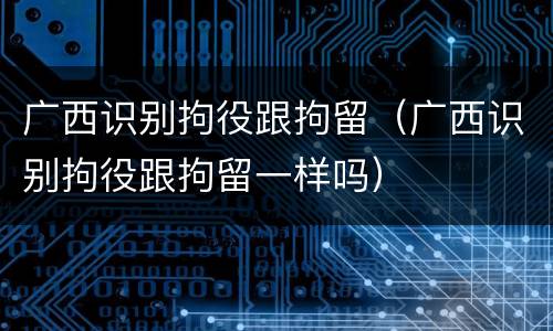 广西识别拘役跟拘留（广西识别拘役跟拘留一样吗）