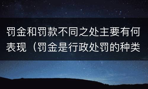 罚金和罚款不同之处主要有何表现（罚金是行政处罚的种类之一是对还是错）