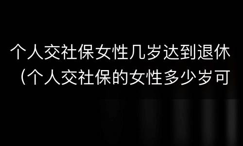 个人交社保女性几岁达到退休（个人交社保的女性多少岁可以退休）