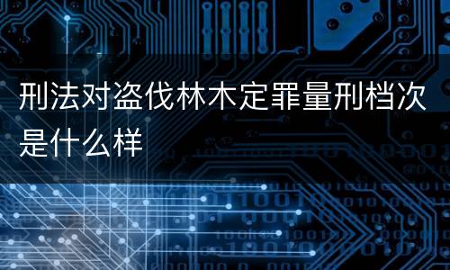 刑法对盗伐林木定罪量刑档次是什么样