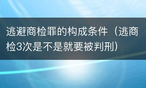 逃避商检罪的构成条件（逃商检3次是不是就要被判刑）