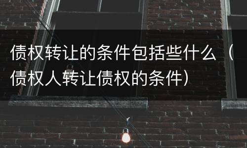 债权转让的条件包括些什么（债权人转让债权的条件）