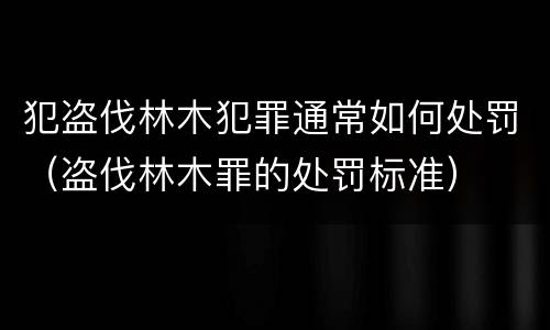 犯盗伐林木犯罪通常如何处罚（盗伐林木罪的处罚标准）