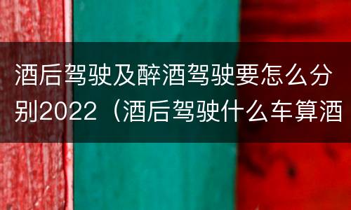 酒后驾驶及醉酒驾驶要怎么分别2022（酒后驾驶什么车算酒驾）