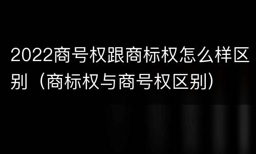 2022商号权跟商标权怎么样区别（商标权与商号权区别）