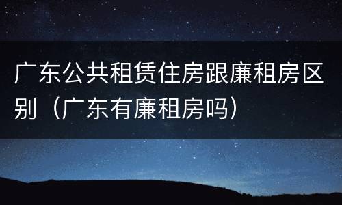 广东公共租赁住房跟廉租房区别（广东有廉租房吗）