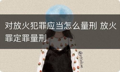 对放火犯罪应当怎么量刑 放火罪定罪量刑