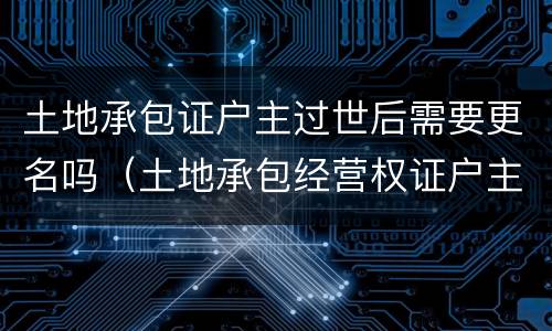 土地承包证户主过世后需要更名吗（土地承包经营权证户主死亡需要变更嘛）