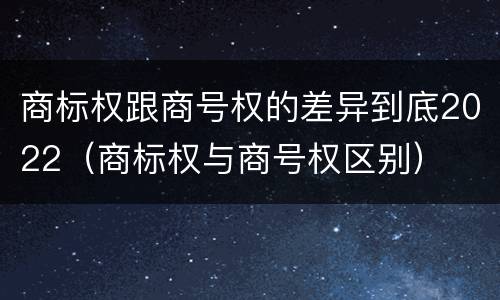 商标权跟商号权的差异到底2022（商标权与商号权区别）