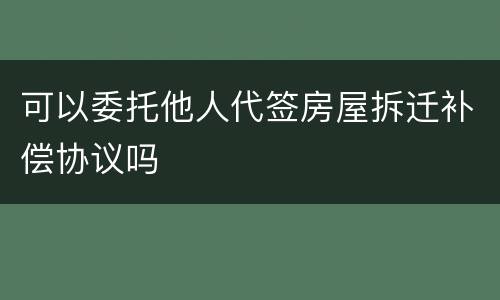 可以委托他人代签房屋拆迁补偿协议吗
