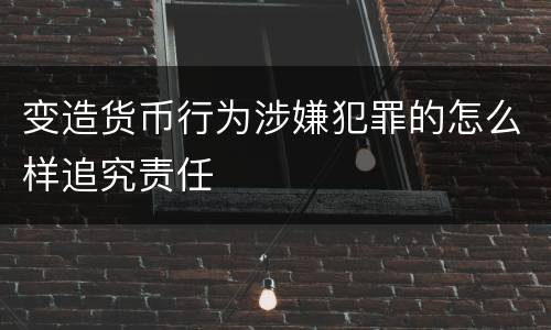 变造货币行为涉嫌犯罪的怎么样追究责任