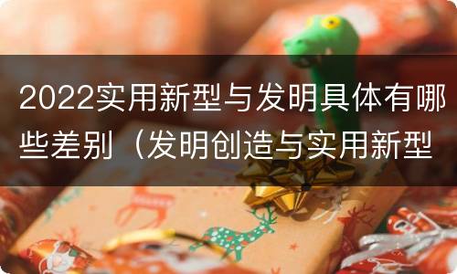 2022实用新型与发明具体有哪些差别（发明创造与实用新型的区别）