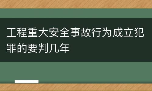 工程重大安全事故行为成立犯罪的要判几年