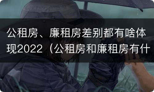 公租房、廉租房差别都有啥体现2022（公租房和廉租房有什么区别?2019年的）