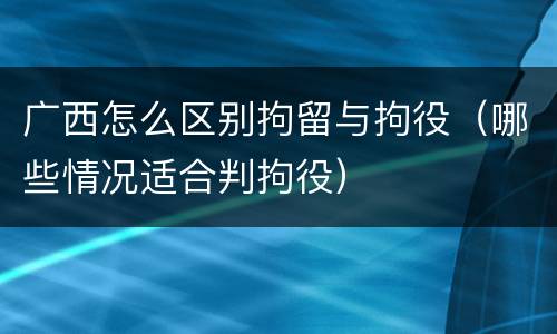 广西怎么区别拘留与拘役（哪些情况适合判拘役）