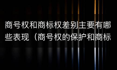 商号权和商标权差别主要有哪些表现（商号权的保护和商标权的保护一样是全国性范围的）