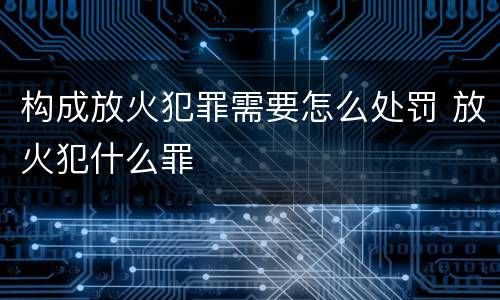 构成放火犯罪需要怎么处罚 放火犯什么罪