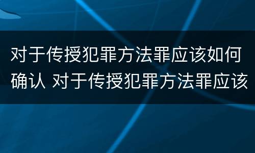 对于传授犯罪方法罪应该如何确认 对于传授犯罪方法罪应该如何确认呢