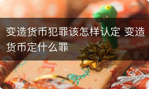 变造货币犯罪该怎样认定 变造货币定什么罪