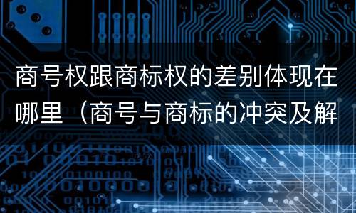 商号权跟商标权的差别体现在哪里（商号与商标的冲突及解决措施）