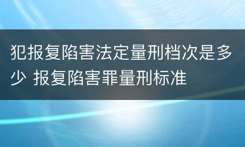 犯报复陷害法定量刑档次是多少 报复陷害罪量刑标准