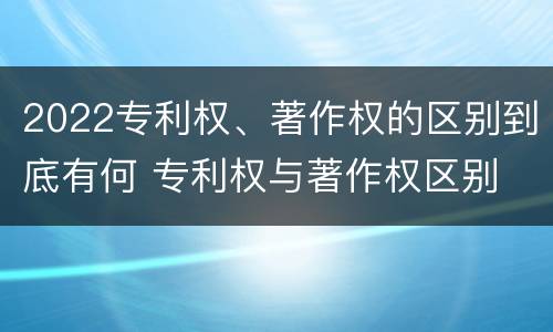 2022专利权、著作权的区别到底有何 专利权与著作权区别