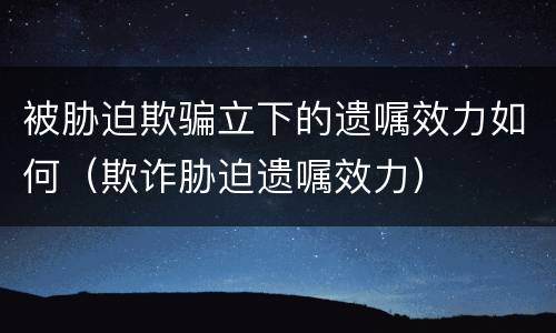 被胁迫欺骗立下的遗嘱效力如何（欺诈胁迫遗嘱效力）