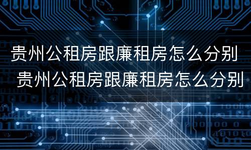 贵州公租房跟廉租房怎么分别 贵州公租房跟廉租房怎么分别的