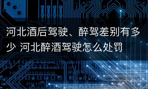 河北酒后驾驶、醉驾差别有多少 河北醉酒驾驶怎么处罚